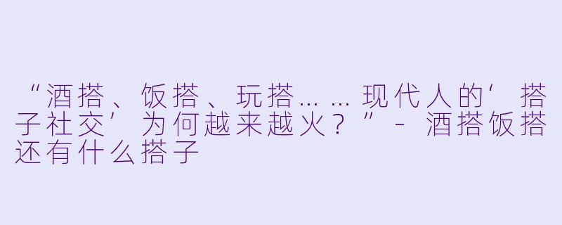 “酒搭、饭搭、玩搭……现代人的‘搭子社交’为何越来越火？”