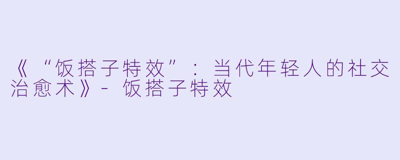 《“饭搭子特效”：当代年轻人的社交治愈术》-饭搭子特效