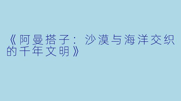 《阿曼搭子：沙漠与海洋交织的千年文明》