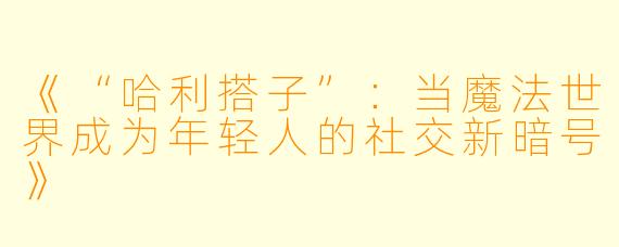 《“哈利搭子”：当魔法世界成为年轻人的社交新暗号》