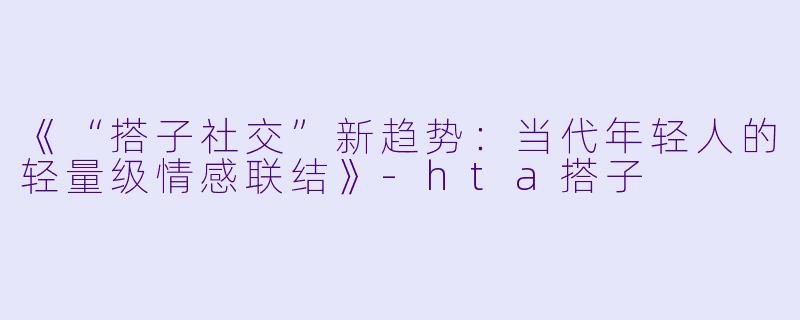 《“搭子社交”新趋势：当代年轻人的轻量级情感联结》-hta搭子