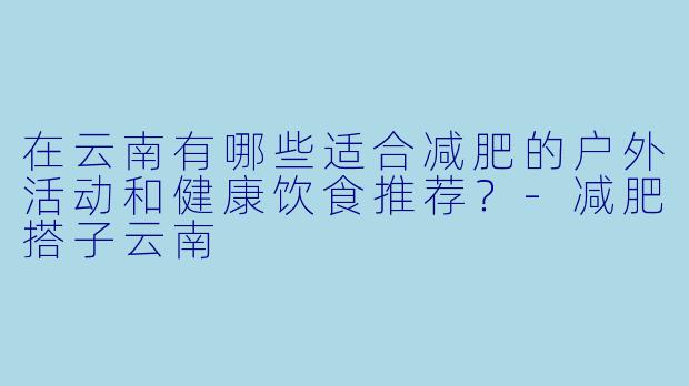 在云南有哪些适合减肥的户外活动和健康饮食推荐？-减肥搭子云南