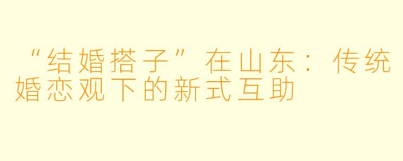 “结婚搭子”在山东:传统婚恋观下的新式互助
