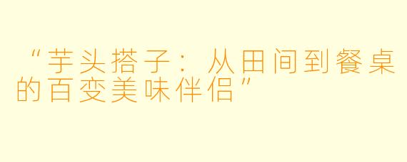 “芋头搭子：从田间到餐桌的百变美味伴侣”