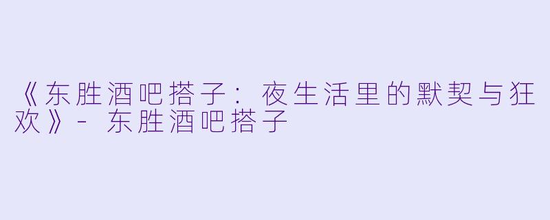 《东胜酒吧搭子：夜生活里的默契与狂欢》-东胜酒吧搭子