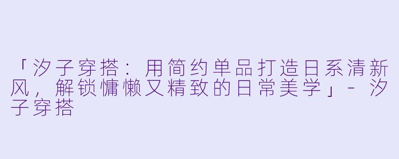 「汐子穿搭：用简约单品打造日系清新风，解锁慵懒又精致的日常美学」-汐子穿搭