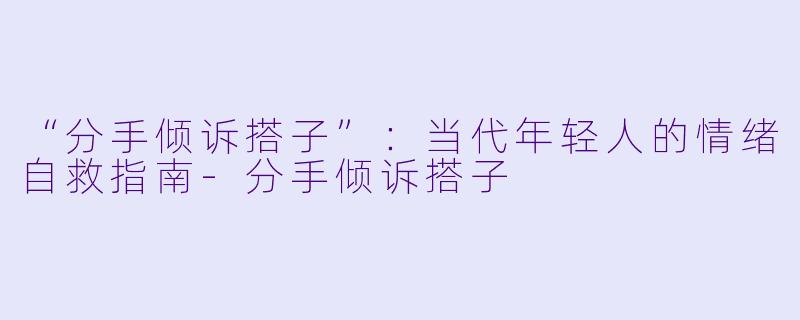 “分手倾诉搭子”：当代年轻人的情绪自救指南-分手倾诉搭子