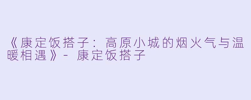 《康定饭搭子：高原小城的烟火气与温暖相遇》-康定饭搭子