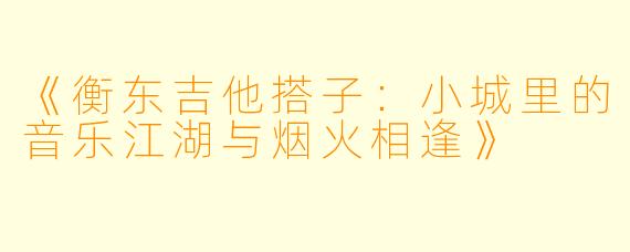 《衡东吉他搭子：小城里的音乐江湖与烟火相逢》