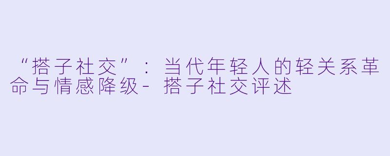 “搭子社交”：当代年轻人的轻关系革命与情感降级-搭子社交评述