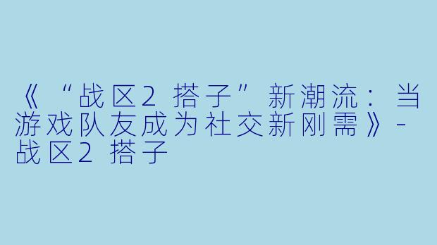 《“战区2搭子”新潮流：当游戏队友成为社交新刚需》-战区2搭子