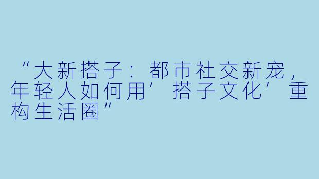 “大新搭子：都市社交新宠，年轻人如何用‘搭子文化’重构生活圈”
