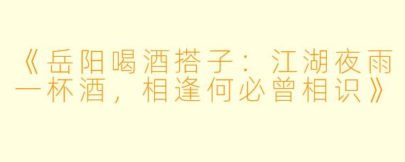 《岳阳喝酒搭子：江湖夜雨一杯酒，相逢何必曾相识》