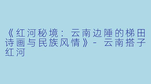 《红河秘境：云南边陲的梯田诗画与民族风情》-云南搭子红河