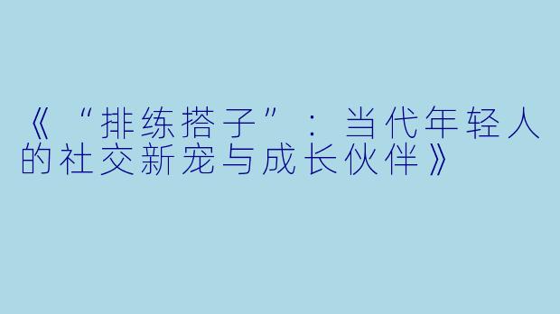 《“排练搭子”：当代年轻人的社交新宠与成长伙伴》