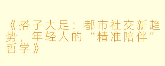 《搭子大足：都市社交新趋势，年轻人的“精准陪伴”哲学》