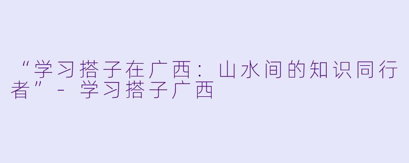 “学习搭子在广西:山水间的知识同行者”