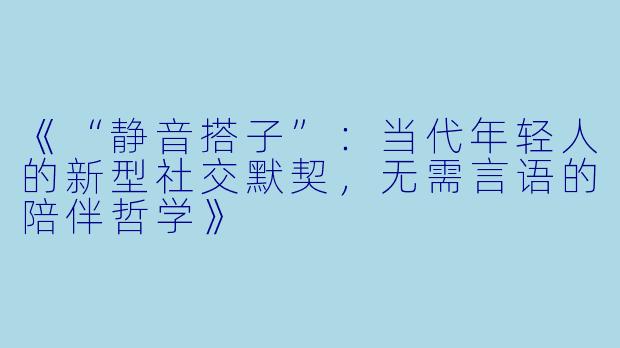 《“静音搭子”:当代年轻人的新型社交默契,无需言语的陪伴哲学》