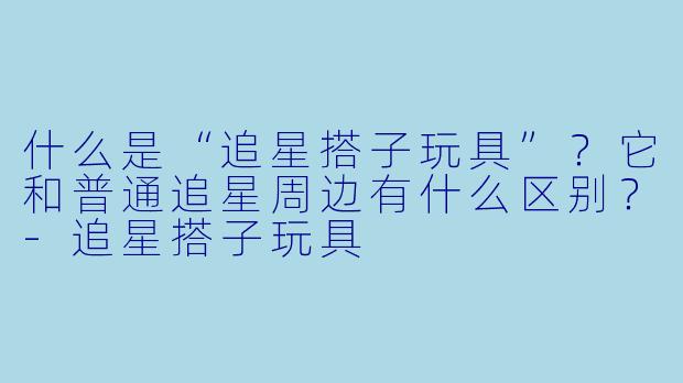 什么是“追星搭子玩具”？它和普通追星周边有什么区别？-追星搭子玩具