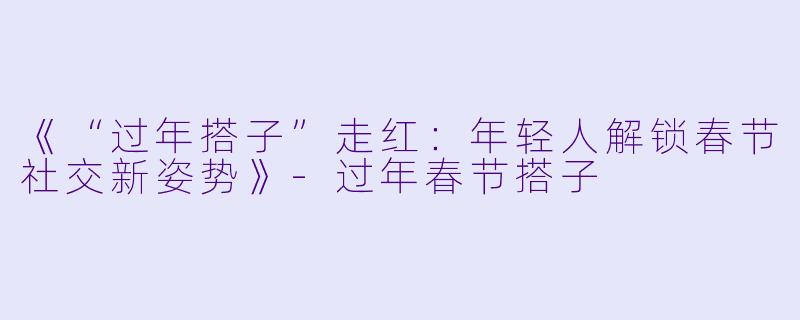 《“过年搭子”走红：年轻人解锁春节社交新姿势》-过年春节搭子