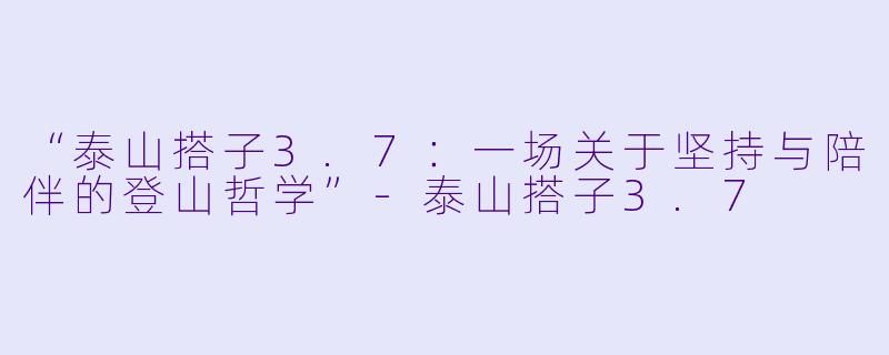 “泰山搭子3.7：一场关于坚持与陪伴的登山哲学”-泰山搭子3.7