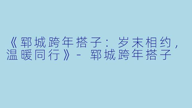 《郓城跨年搭子：岁末相约，温暖同行》-郓城跨年搭子