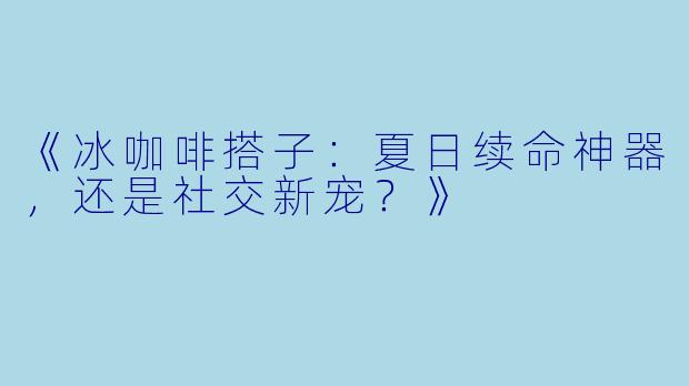 《冰咖啡搭子：夏日续命神器，还是社交新宠？》