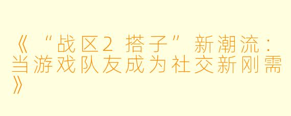 《“战区2搭子”新潮流：当游戏队友成为社交新刚需》