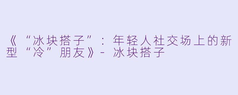 《“冰块搭子”：年轻人社交场上的新型“冷”朋友》-冰块搭子