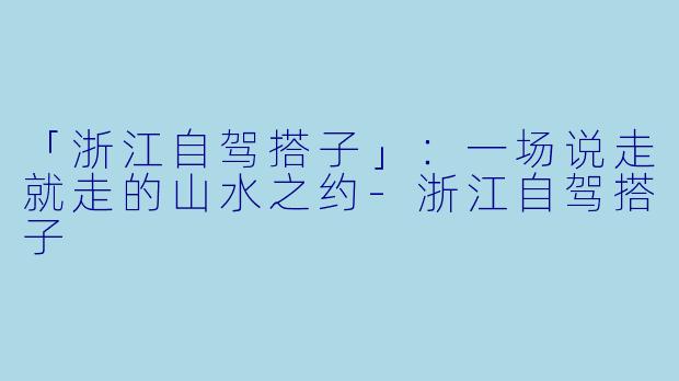 「浙江自驾搭子」：一场说走就走的山水之约-浙江自驾搭子