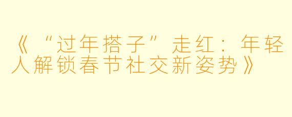 《“过年搭子”走红:年轻人解锁春节社交新姿势》
