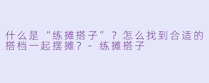 什么是“练摊搭子”？怎么找到合适的搭档一起摆摊？-练摊搭子