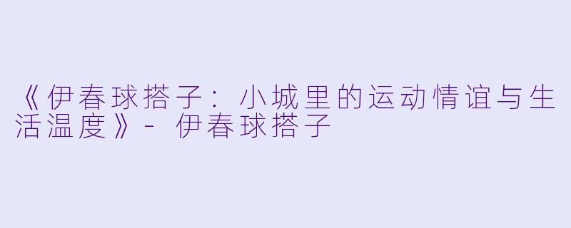 《伊春球搭子：小城里的运动情谊与生活温度》-伊春球搭子