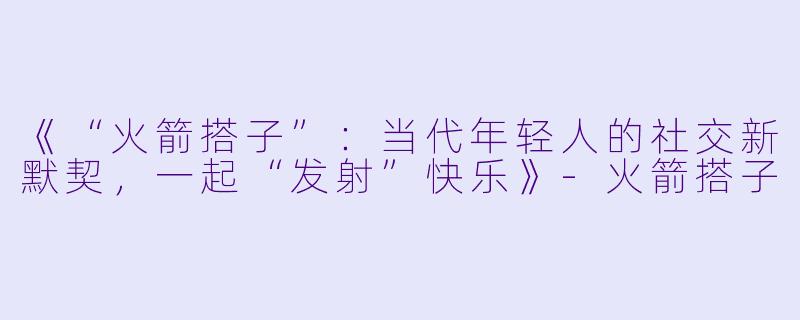 《“火箭搭子”:当代年轻人的社交新默契,一起“发射”快乐》