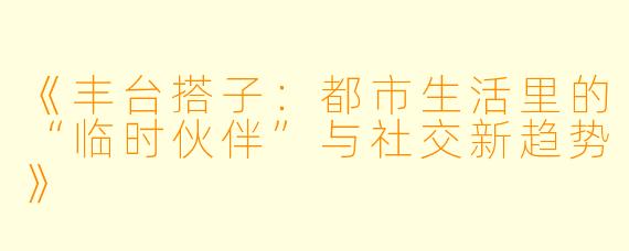 《丰台搭子:都市生活里的“临时伙伴”与社交新趋势》