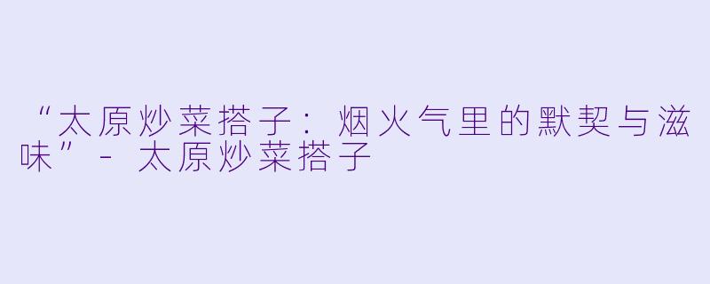 “太原炒菜搭子:烟火气里的默契与滋味”