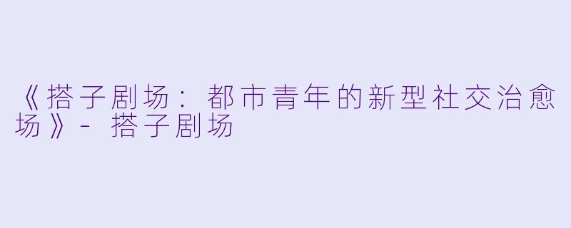 《搭子剧场：都市青年的新型社交治愈场》-搭子剧场