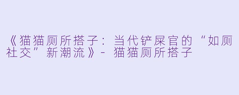 《猫猫厕所搭子：当代铲屎官的“如厕社交”新潮流》-猫猫厕所搭子