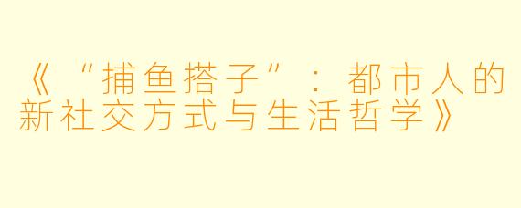 《“捕鱼搭子”：都市人的新社交方式与生活哲学》