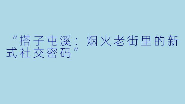 “搭子屯溪：烟火老街里的新式社交密码”