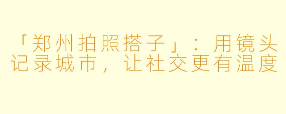 「郑州拍照搭子」：用镜头记录城市，让社交更有温度