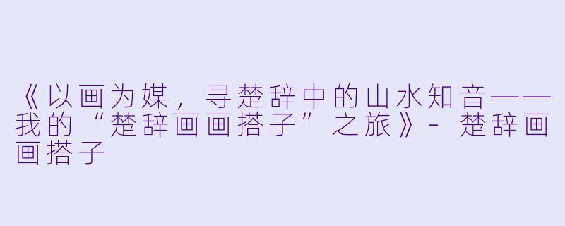 《以画为媒，寻楚辞中的山水知音——我的“楚辞画画搭子”之旅》-楚辞画画搭子