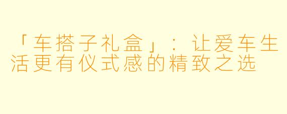 「车搭子礼盒」:让爱车生活更有仪式感的精致之选