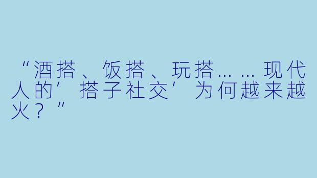 “酒搭、饭搭、玩搭……现代人的‘搭子社交’为何越来越火？”