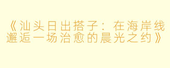 《汕头日出搭子：在海岸线邂逅一场治愈的晨光之约》