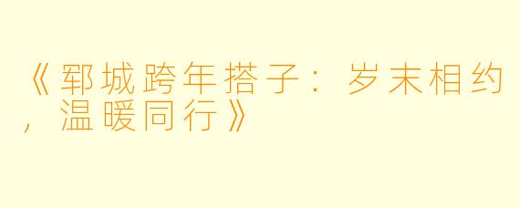 《郓城跨年搭子：岁末相约，温暖同行》