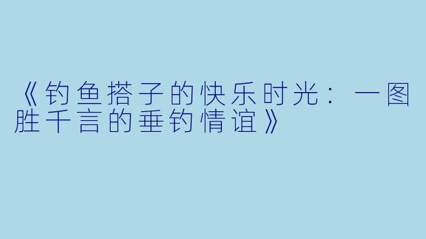 《钓鱼搭子的快乐时光：一图胜千言的垂钓情谊》