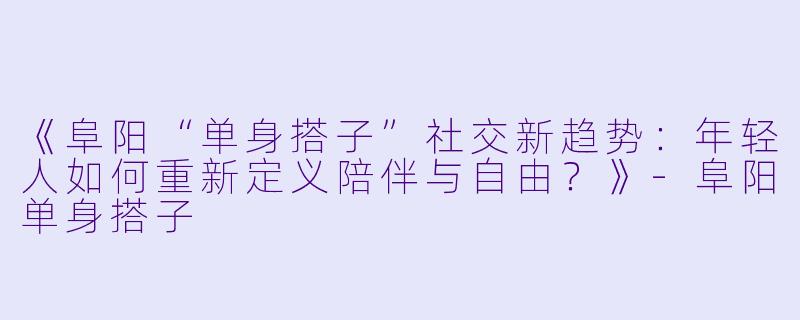 《阜阳“单身搭子”社交新趋势：年轻人如何重新定义陪伴与自由？》-阜阳单身搭子