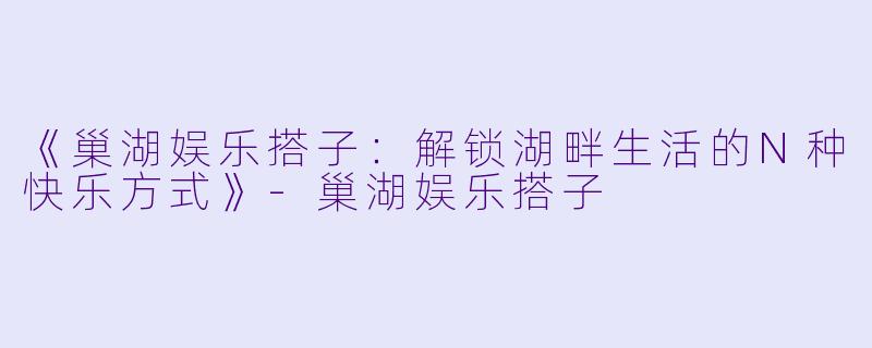 《巢湖娱乐搭子：解锁湖畔生活的N种快乐方式》-巢湖娱乐搭子