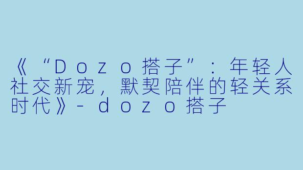 《“Dozo搭子”：年轻人社交新宠，默契陪伴的轻关系时代》-dozo搭子
